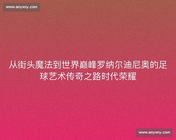 从街头魔法到世界巅峰罗纳尔迪尼奥的足球艺术传奇之路时代荣耀