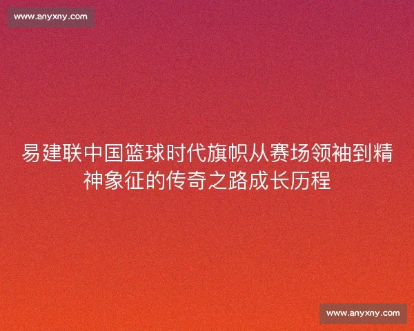 易建联中国篮球时代旗帜从赛场领袖到精神象征的传奇之路成长历程